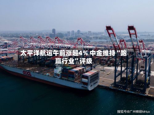 太平洋航运午前涨超4% 中金维持“跑赢行业”评级-第2张图片