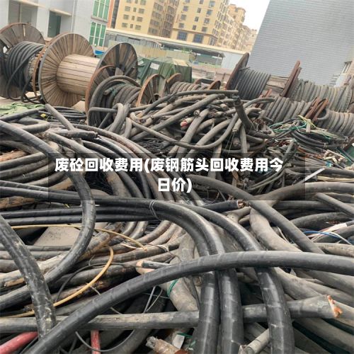 废砼回收费用(废钢筋头回收费用今日价)