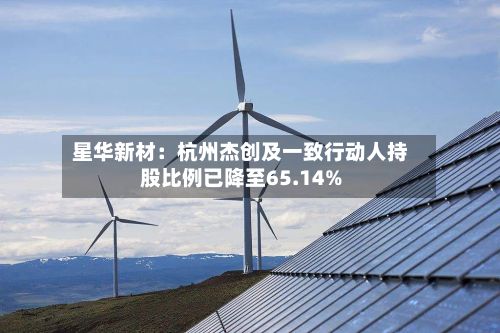星华新材：杭州杰创及一致行动人持股比例已降至65.14%-第2张图片