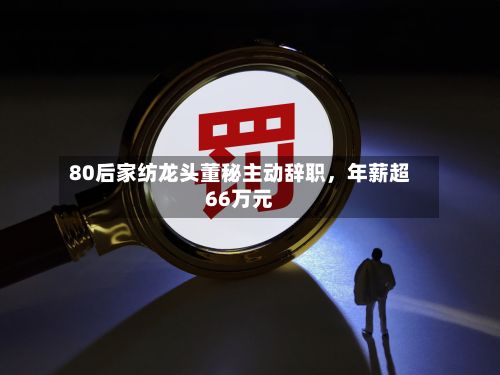 80后家纺龙头董秘主动辞职，年薪超66万元-第2张图片