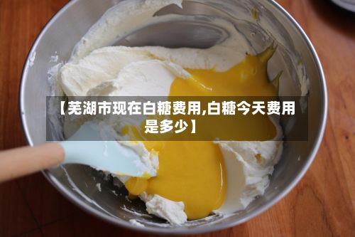 【芜湖市现在白糖费用,白糖今天费用是多少】