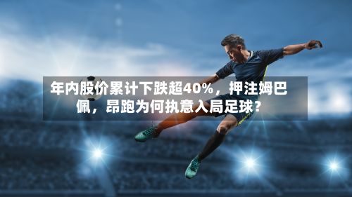 年内股价累计下跌超40%	，押注姆巴佩，昂跑为何执意入局足球？-第2张图片