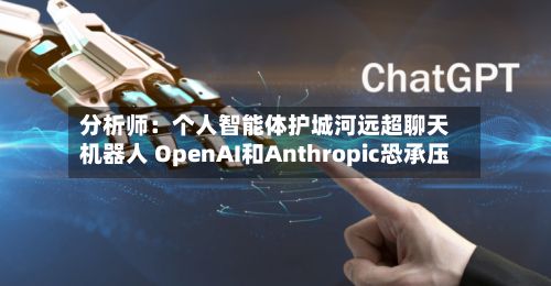 分析师：个人智能体护城河远超聊天机器人 OpenAI和Anthropic恐承压