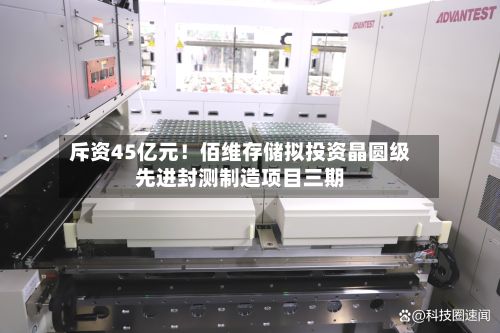 斥资45亿元！佰维存储拟投资晶圆级先进封测制造项目三期-第1张图片