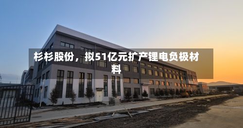 杉杉股份，拟51亿元扩产锂电负极材料