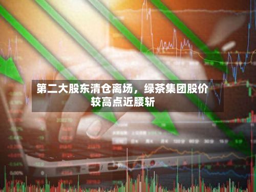 第二大股东清仓离场，绿茶集团股价较高点近腰斩-第3张图片