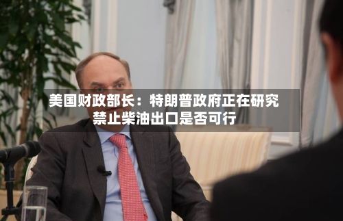 美国财政部长：特朗普政府正在研究禁止柴油出口是否可行-第1张图片