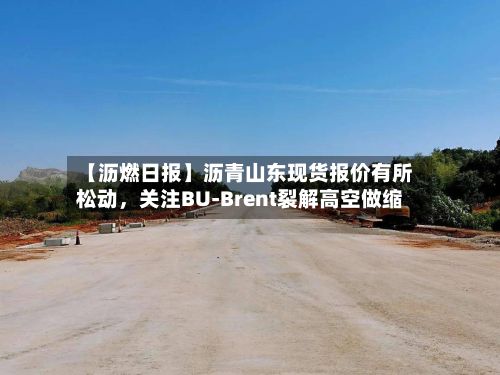 【沥燃日报】沥青山东现货报价有所松动	，关注BU-Brent裂解高空做缩-第1张图片