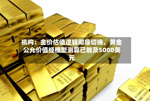 机构：金价估值逻辑彻底切换	，黄金公允价值经模型测算已触及5000美元-第1张图片