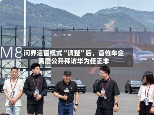问界运营模式“调整	”后，首位车企高层公开拜访华为任正非-第2张图片