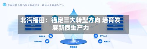 北汽福田：锚定三大转型方向 培育发展新质生产力-第2张图片