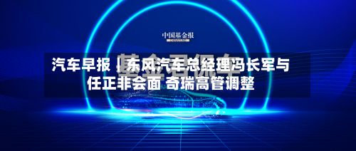 汽车早报｜东风汽车总经理冯长军与任正非会面 奇瑞高管调整-第2张图片