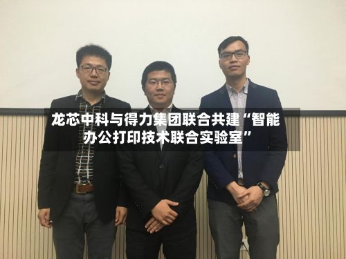 龙芯中科与得力集团联合共建“智能办公打印技术联合实验室	”-第3张图片