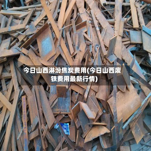今日山西淋汾焦炭费用(今日山西废铁费用最新行情)-第2张图片