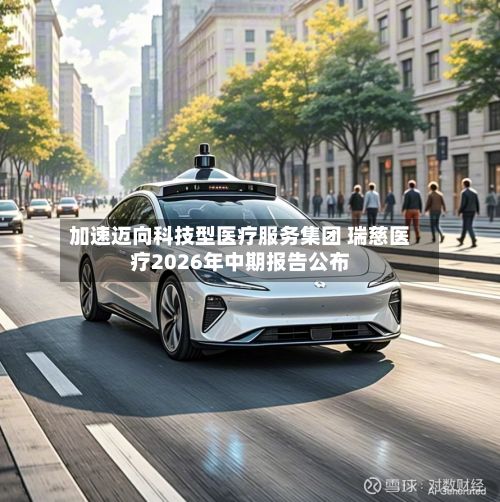加速迈向科技型医疗服务集团 瑞慈医疗2026年中期报告公布