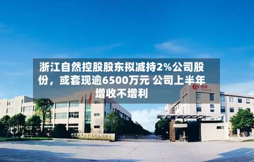 浙江自然控股股东拟减持2%公司股份，或套现逾6500万元 公司上半年增收不增利-第2张图片