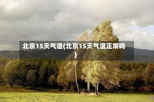 北京15天气温(北京15天气温正常吗)-第2张图片