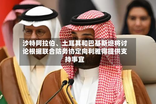 沙特阿拉伯、土耳其和巴基斯坦将讨论根据联合防务协定向利雅得提供支持事宜-第2张图片
