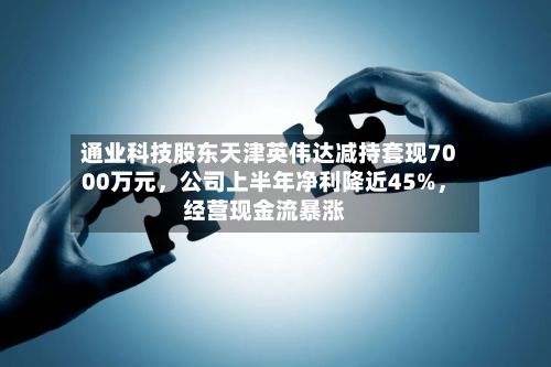 通业科技股东天津英伟达减持套现7000万元	，公司上半年净利降近45%，经营现金流暴涨-第2张图片