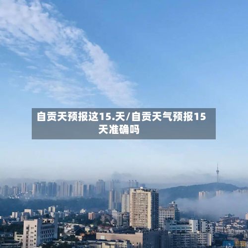 自贡天预报这15.天/自贡天气预报15天准确吗