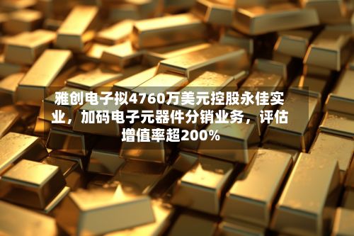 雅创电子拟4760万美元控股永佳实业，加码电子元器件分销业务，评估增值率超200%-第3张图片