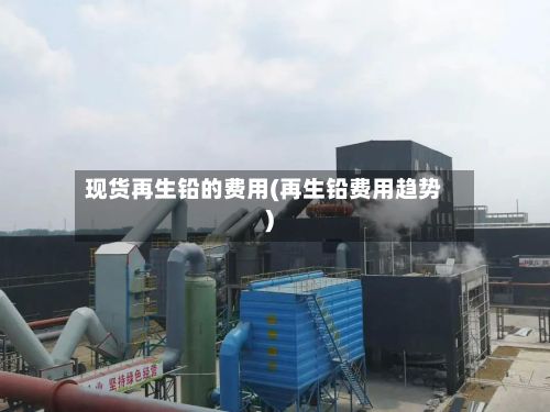 现货再生铅的费用(再生铅费用趋势)