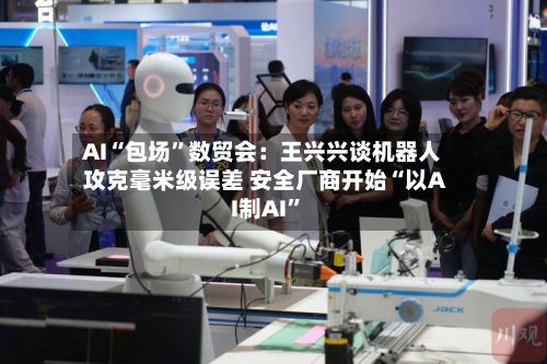 AI“包场	”数贸会：王兴兴谈机器人攻克毫米级误差 安全厂商开始“以AI制AI”-第2张图片