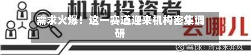 需求火爆！这一赛道迎来机构密集调研-第3张图片
