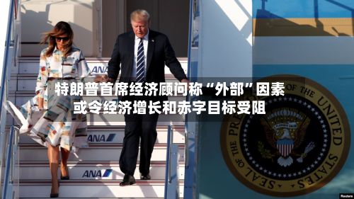特朗普首席经济顾问称“外部”因素或令经济增长和赤字目标受阻-第2张图片