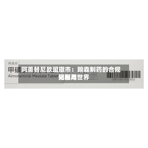 阿美替尼欧盟撤市：翰森制药的合规短板与世界化困局-第2张图片