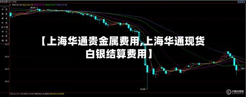 【上海华通贵金属费用,上海华通现货白银结算费用】