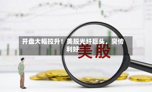 开盘大幅拉升！美股光纤巨头	，突传利好-第2张图片
