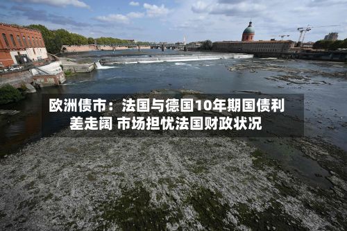 欧洲债市：法国与德国10年期国债利差走阔 市场担忧法国财政状况-第2张图片