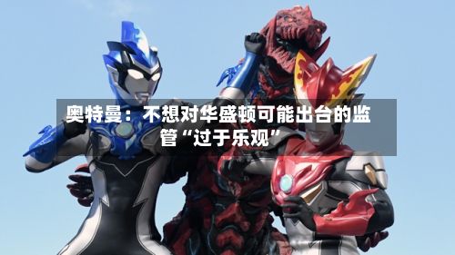 奥特曼：不想对华盛顿可能出台的监管“过于乐观	”-第2张图片