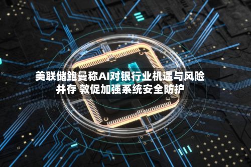 美联储鲍曼称AI对银行业机遇与风险并存 敦促加强系统安全防护-第2张图片
