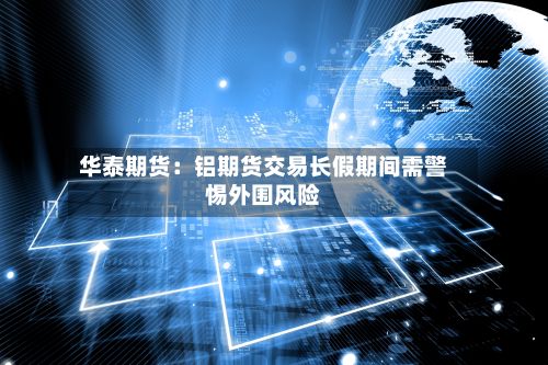 华泰期货:铝期货交易长假期间需警惕外围风险-第2张图片