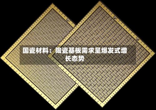 国瓷材料：陶瓷基板需求呈爆发式增长态势-第2张图片