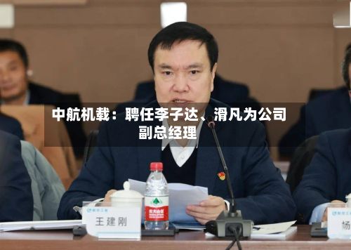 中航机载：聘任李子达、滑凡为公司副总经理-第2张图片