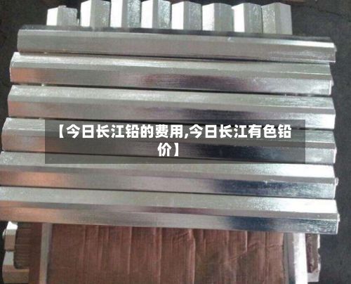 【今日长江铅的费用,今日长江有色铅价】