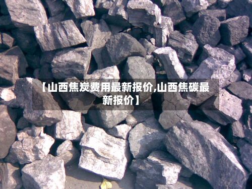 【山西焦炭费用最新报价,山西焦碳最新报价】-第2张图片