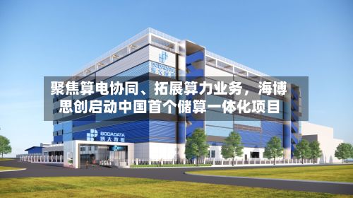 聚焦算电协同	、拓展算力业务	，海博思创启动中国首个储算一体化项目-第1张图片