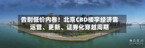 告别低价内卷！北京CBD楼宇经济靠运营、更新、证券化穿越周期-第2张图片