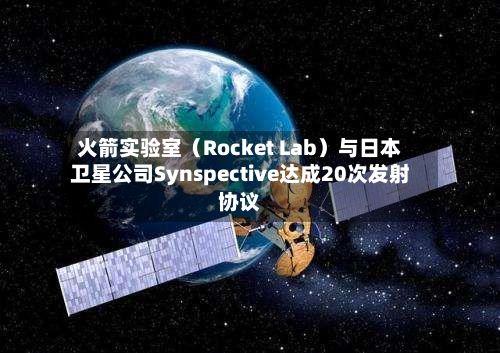 火箭实验室（Rocket Lab）与日本卫星公司Synspective达成20次发射协议