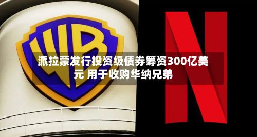 派拉蒙发行投资级债券筹资300亿美元 用于收购华纳兄弟