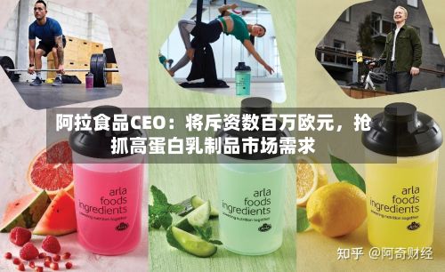 阿拉食品CEO：将斥资数百万欧元	，抢抓高蛋白乳制品市场需求-第2张图片