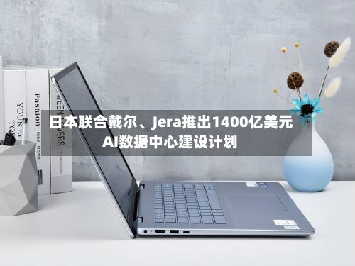 日本联合戴尔、Jera推出1400亿美元AI数据中心建设计划