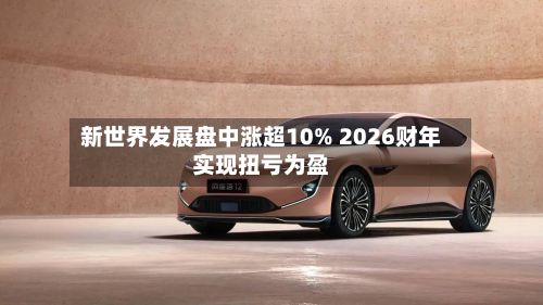 新世界发展盘中涨超10% 2026财年实现扭亏为盈-第2张图片