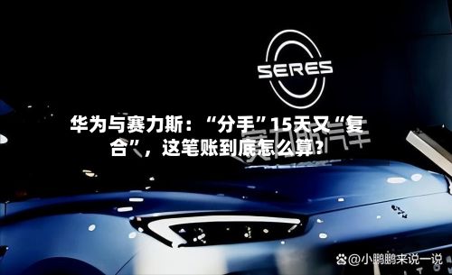 华为与赛力斯：“分手”15天又“复合	”，这笔账到底怎么算？-第1张图片