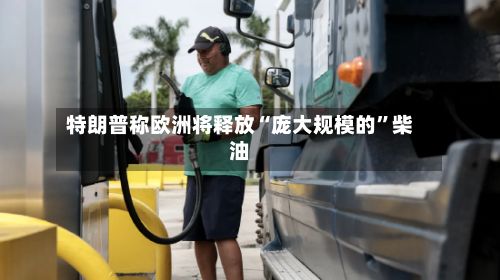 特朗普称欧洲将释放“庞大规模的	”柴油-第3张图片