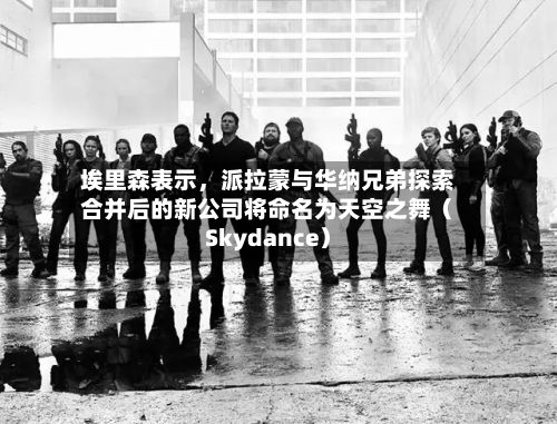 埃里森表示	，派拉蒙与华纳兄弟探索合并后的新公司将命名为天空之舞（Skydance）-第2张图片